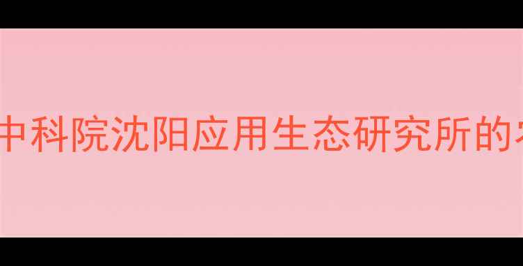 图片 沈阳农药中科院权威！中科院沈阳应用生态研究所的农药研发秘籍大公开🔥2