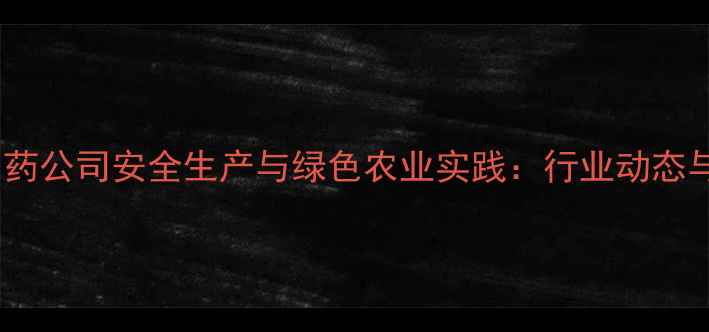 图片 河北宣化农药公司安全生产与绿色农业实践：行业动态与政策解读2