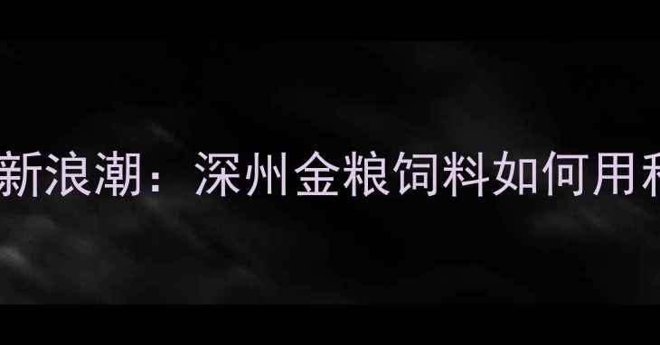 图片 河北畜牧饲料行业迎来技术革新浪潮：深州金粮饲料如何用科学配方重塑养殖效益新标杆1