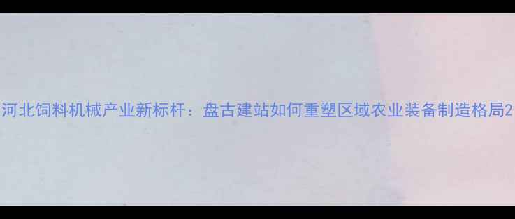 图片 河北饲料机械产业新标杆：盘古建站如何重塑区域农业装备制造格局2