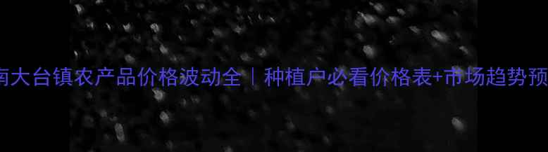 图片 河南大台镇农产品价格波动全｜种植户必看价格表+市场趋势预测2