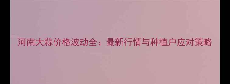 图片 河南大蒜价格波动全：最新行情与种植户应对策略