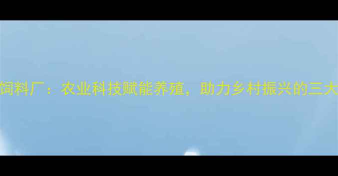 图片 河南武功饲料厂：农业科技赋能养殖，助力乡村振兴的三大核心优势
