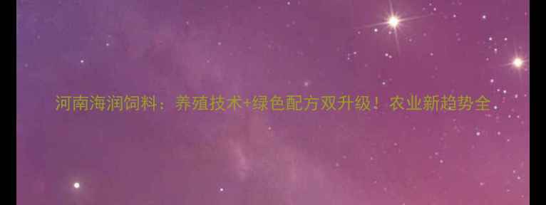 图片 河南海润饲料：养殖技术+绿色配方双升级！农业新趋势全