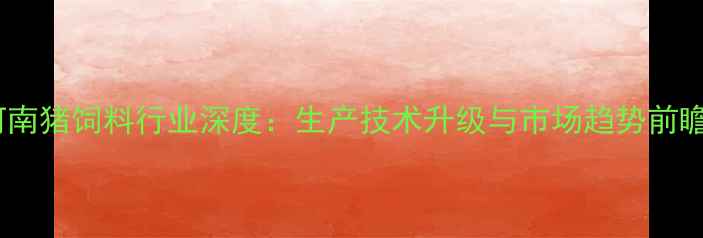 图片 河南猪饲料行业深度：生产技术升级与市场趋势前瞻1