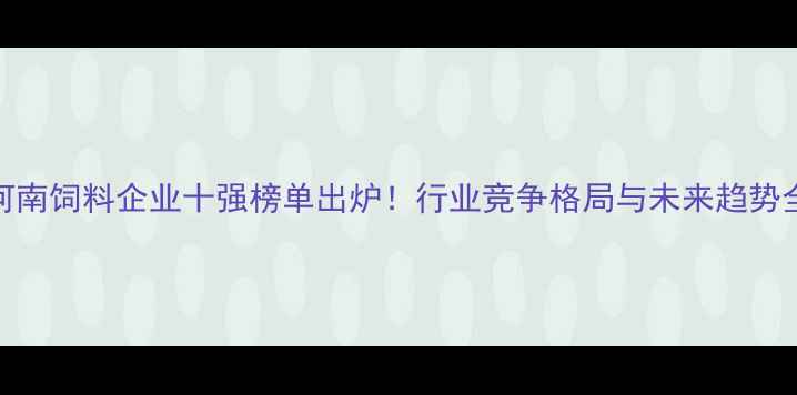 图片 河南饲料企业十强榜单出炉！行业竞争格局与未来趋势全