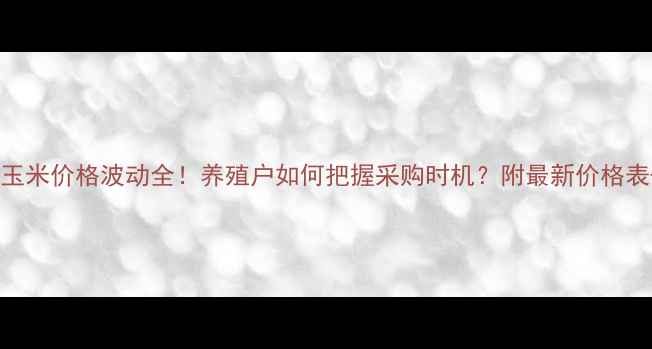 图片 河南饲料厂玉米价格波动全！养殖户如何把握采购时机？附最新价格表+趋势预测2