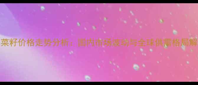 图片 油菜籽价格走势分析：国内市场波动与全球供需格局解读