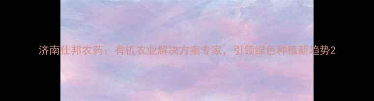图片 济南仕邦农药：有机农业解决方案专家，引领绿色种植新趋势2