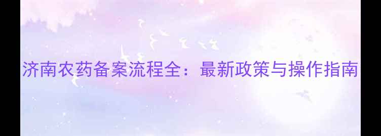 图片 济南农药备案流程全：最新政策与操作指南