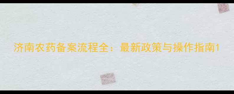 图片 济南农药备案流程全：最新政策与操作指南1
