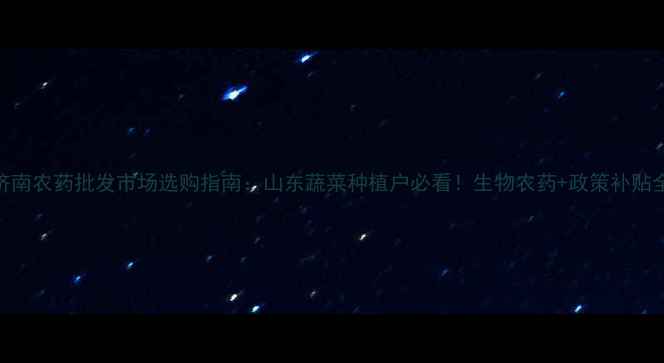 图片 济南农药批发市场选购指南：山东蔬菜种植户必看！生物农药+政策补贴全