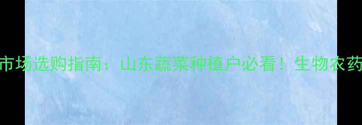 图片 济南农药批发市场选购指南：山东蔬菜种植户必看！生物农药+政策补贴全2