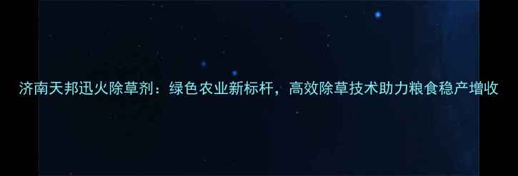 图片 济南天邦迅火除草剂：绿色农业新标杆，高效除草技术助力粮食稳产增收