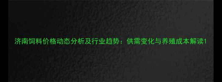 图片 济南饲料价格动态分析及行业趋势：供需变化与养殖成本解读1