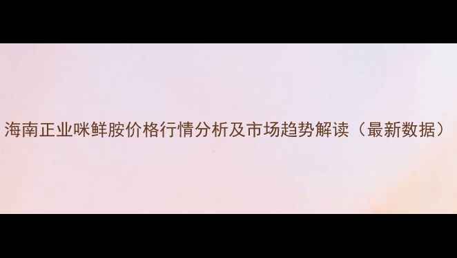 图片 海南正业咪鲜胺价格行情分析及市场趋势解读（最新数据）
