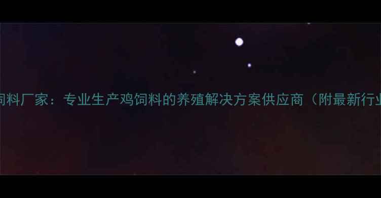 图片 海城鸡饲料厂家：专业生产鸡饲料的养殖解决方案供应商（附最新行业报告）