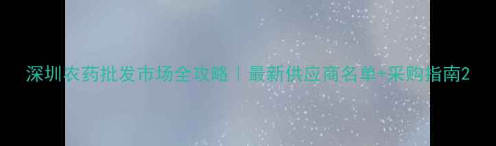 图片 深圳农药批发市场全攻略｜最新供应商名单+采购指南2