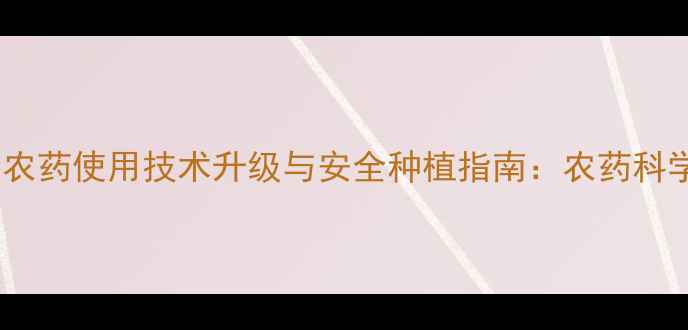 图片 渠县川东农药使用技术升级与安全种植指南：农药科学施用全2