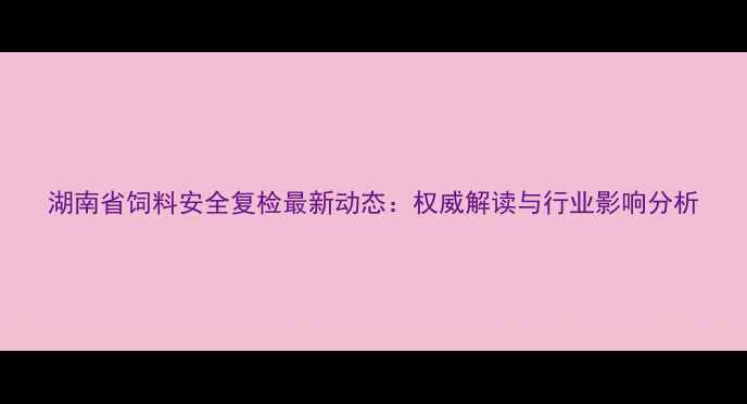 图片 湖南省饲料安全复检最新动态：权威解读与行业影响分析