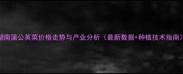 图片 湖南蒲公英菜价格走势与产业分析（最新数据+种植技术指南）