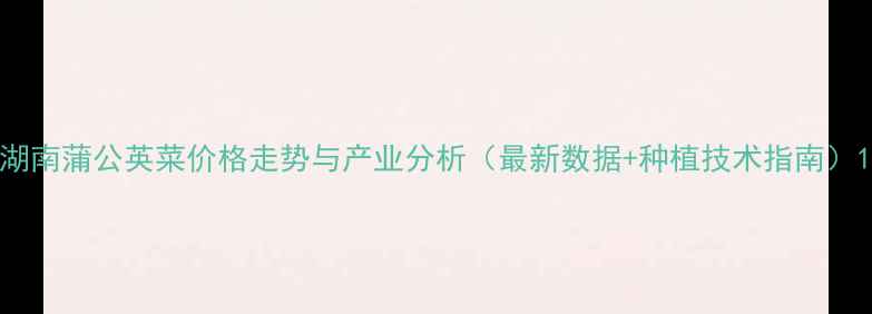 图片 湖南蒲公英菜价格走势与产业分析（最新数据+种植技术指南）1