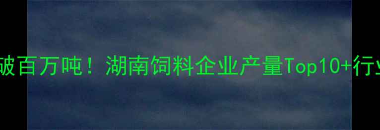 图片 湖南饲料产量破百万吨！湖南饲料企业产量Top10+行业趋势全🌾📊1