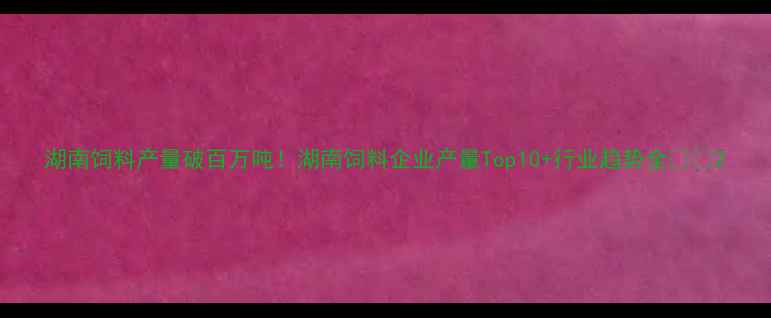 图片 湖南饲料产量破百万吨！湖南饲料企业产量Top10+行业趋势全🌾📊2