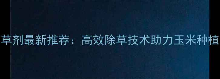 图片 滨农玉星除草剂最新推荐：高效除草技术助力玉米种植户增产增收