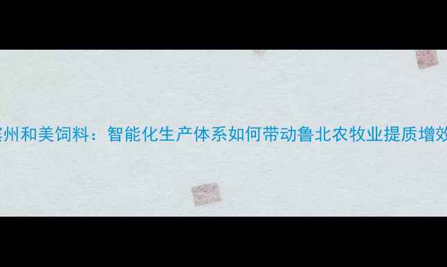 图片 滨州和美饲料：智能化生产体系如何带动鲁北农牧业提质增效2