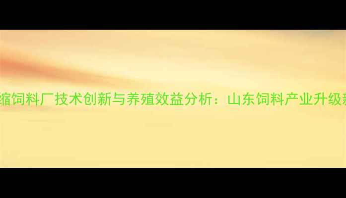 图片 滨州浓缩饲料厂技术创新与养殖效益分析：山东饲料产业升级新标杆1