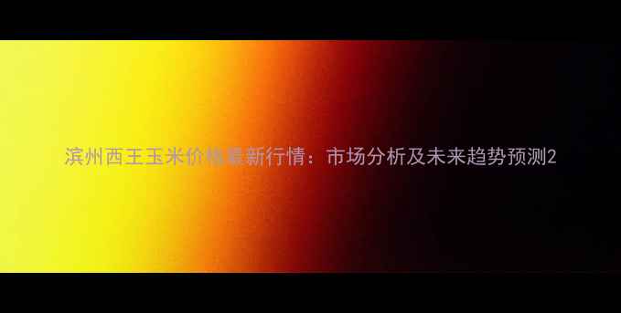 图片 滨州西王玉米价格最新行情：市场分析及未来趋势预测2