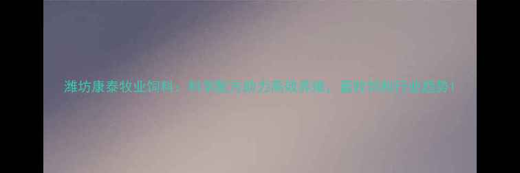 图片 潍坊康泰牧业饲料：科学配方助力高效养殖，畜牧饲料行业趋势1