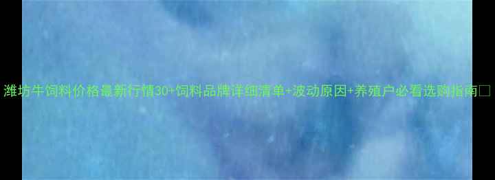 图片 潍坊牛饲料价格最新行情30+饲料品牌详细清单+波动原因+养殖户必看选购指南🐄