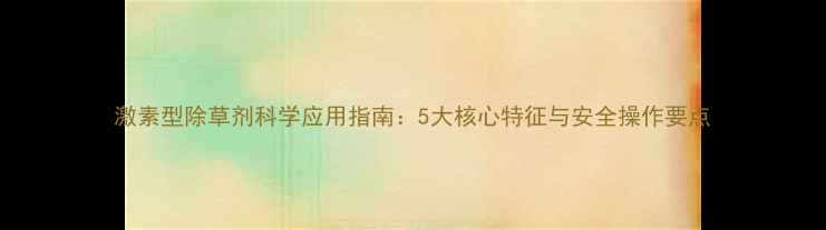 图片 激素型除草剂科学应用指南：5大核心特征与安全操作要点