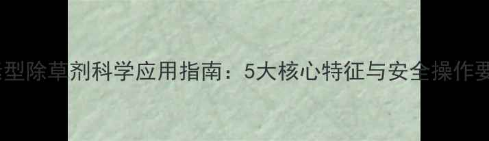 图片 激素型除草剂科学应用指南：5大核心特征与安全操作要点2