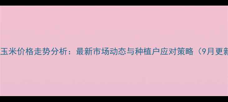 图片 濮阳玉米价格走势分析：最新市场动态与种植户应对策略（9月更新）1