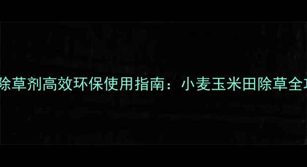图片 特锄除草剂高效环保使用指南：小麦玉米田除草全攻略1