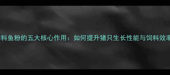 图片 猪饲料鱼粉的五大核心作用：如何提升猪只生长性能与饲料效率？1