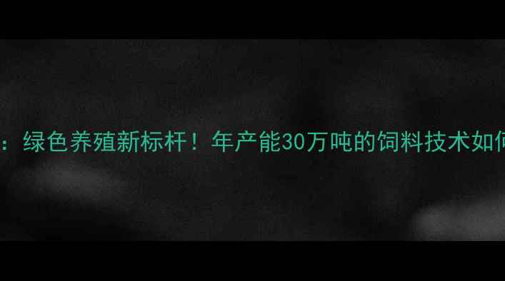 图片 玉林新希望饲料厂：绿色养殖新标杆！年产能30万吨的饲料技术如何助力乡村振兴？1