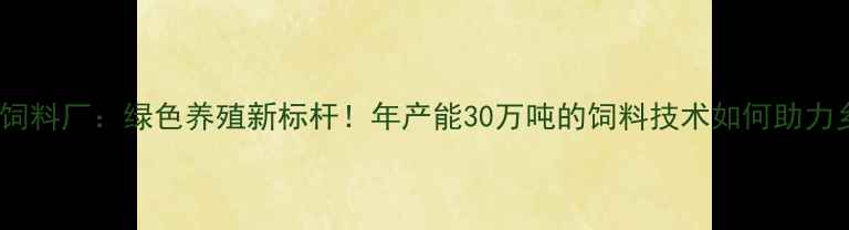图片 玉林新希望饲料厂：绿色养殖新标杆！年产能30万吨的饲料技术如何助力乡村振兴？2