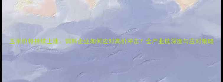 图片 玉米价格持续上涨：饲料企业如何应对高价冲击？全产业链深度与应对策略