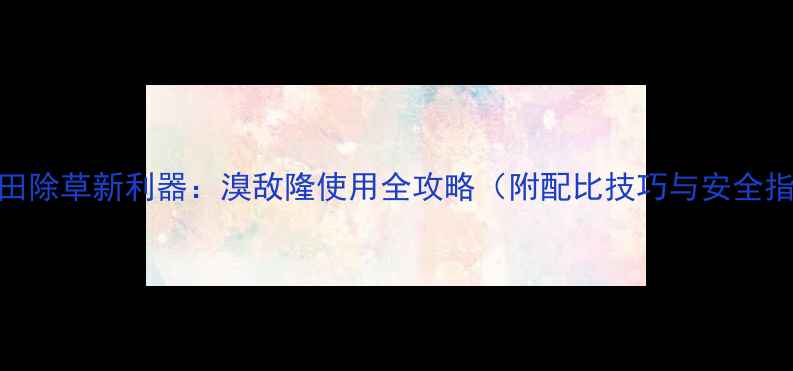 图片 玉米田除草新利器：溴敌隆使用全攻略（附配比技巧与安全指南）