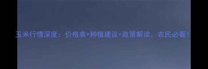 图片 玉米行情深度：价格表+种植建议+政策解读，农民必看！