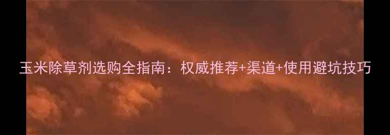 图片 玉米除草剂选购全指南：权威推荐+渠道+使用避坑技巧