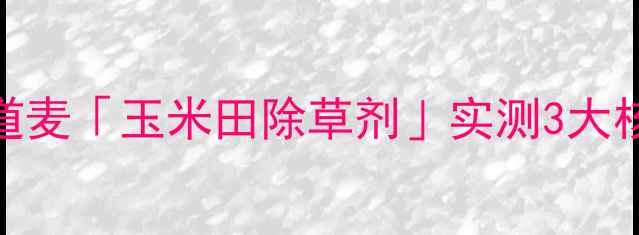 图片 玉米除草新标杆！安道麦「玉米田除草剂」实测3大核心优势+使用全攻略2