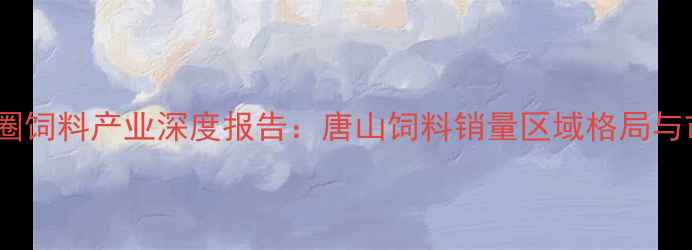 图片 环渤海经济圈饲料产业深度报告：唐山饲料销量区域格局与市场突围战2
