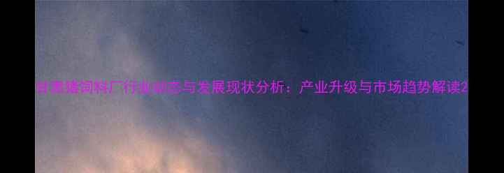 图片 甘肃猪饲料厂行业动态与发展现状分析：产业升级与市场趋势解读2