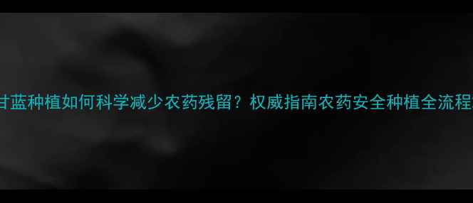 图片 甘蓝种植如何科学减少农药残留？权威指南农药安全种植全流程2