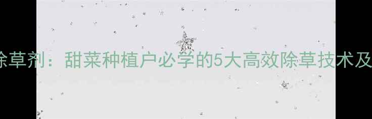 图片 甜菜安宁除草剂：甜菜种植户必学的5大高效除草技术及使用指南2